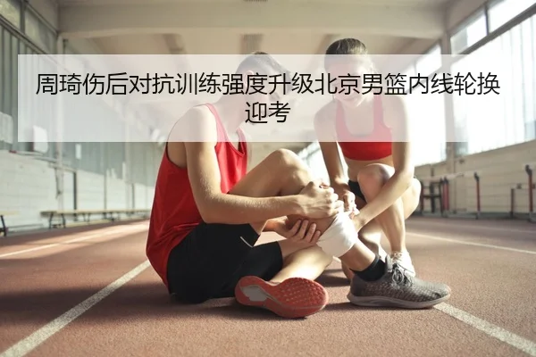 周琦伤后对抗训练强度升级北京男篮内线轮换迎考